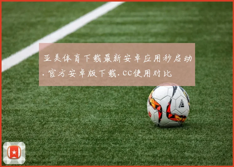 亚美体育下载最新安卓应用秒启动.官方安卓版下载.cc使用对比