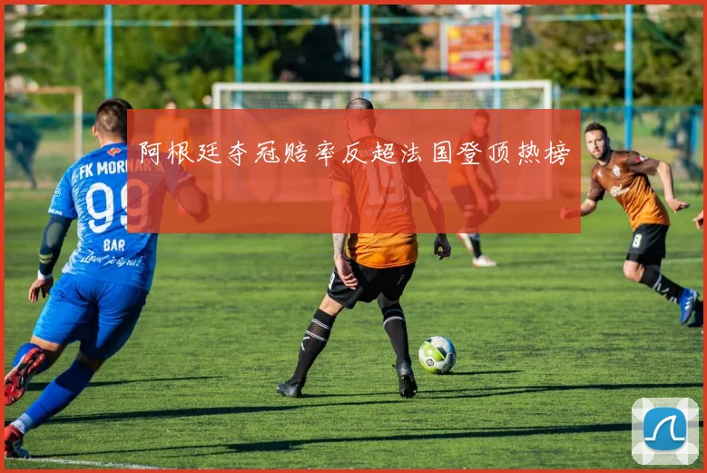 阿根廷夺冠赔率反超法国登顶热榜