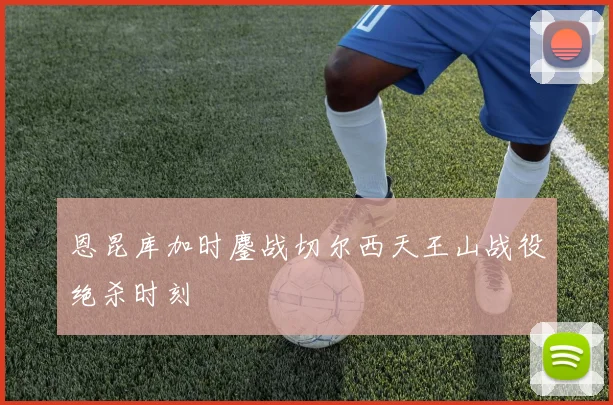 恩昆库加时鏖战切尔西天王山战役绝杀时刻