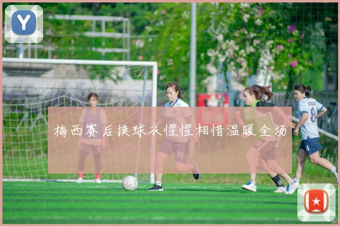 梅西赛后换球衣惺惺相惜温暖全场