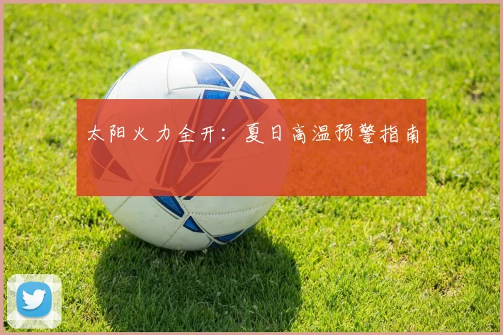 太阳火力全开：夏日高温预警指南