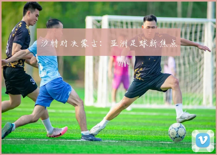 沙特对决蒙古：亚洲足球新焦点