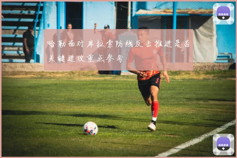哈勒面对库拉索防线反击推进是否关键进攻重点参考