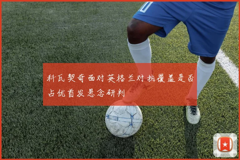 科瓦契奇面对英格兰对抗覆盖是否占优首发悬念研判