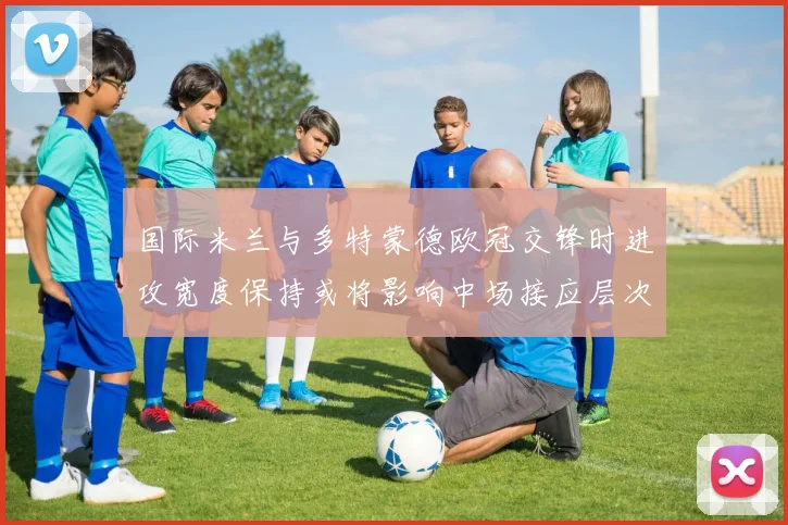 国际米兰与多特蒙德欧冠交锋时进攻宽度保持或将影响中场接应层次