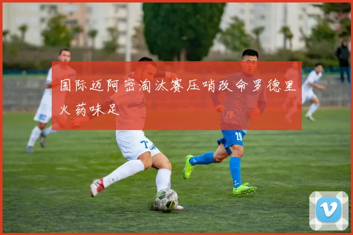 国际迈阿密淘汰赛压哨改命罗德里火药味足