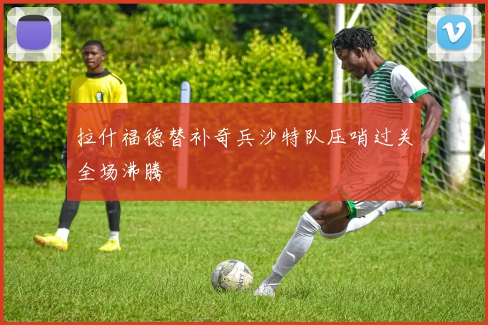 拉什福德替补奇兵沙特队压哨过关全场沸腾