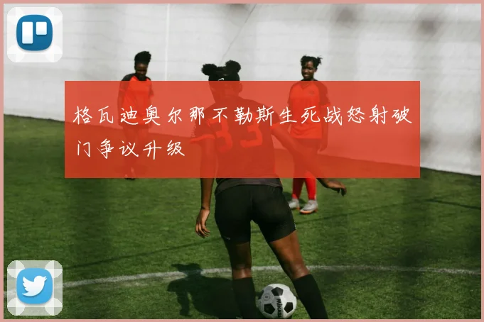 格瓦迪奥尔那不勒斯生死战怒射破门争议升级