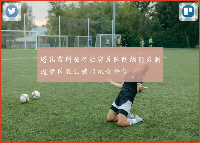 塔瓦雷斯面对西班牙队防线能否制造禁区混乱破门机会评估