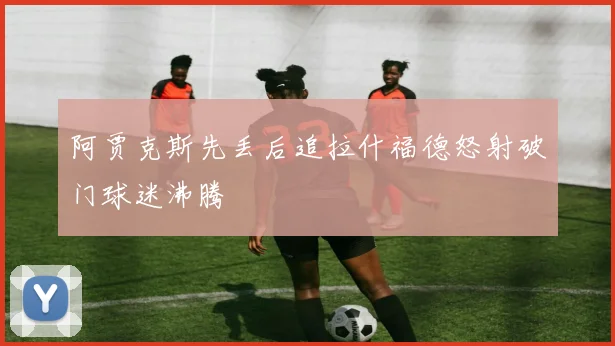 阿贾克斯先丢后追拉什福德怒射破门球迷沸腾