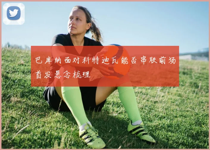 巴库纳面对科特迪瓦能否串联前场首发悬念梳理