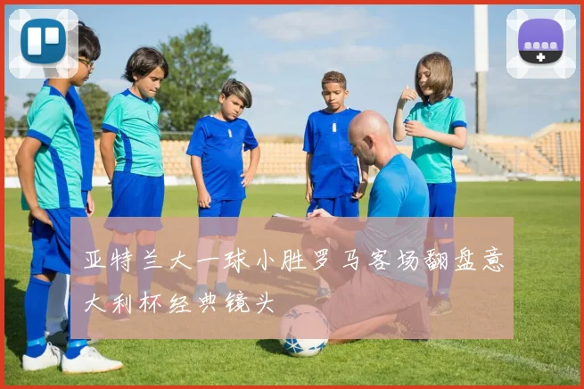 亚特兰大一球小胜罗马客场翻盘意大利杯经典镜头