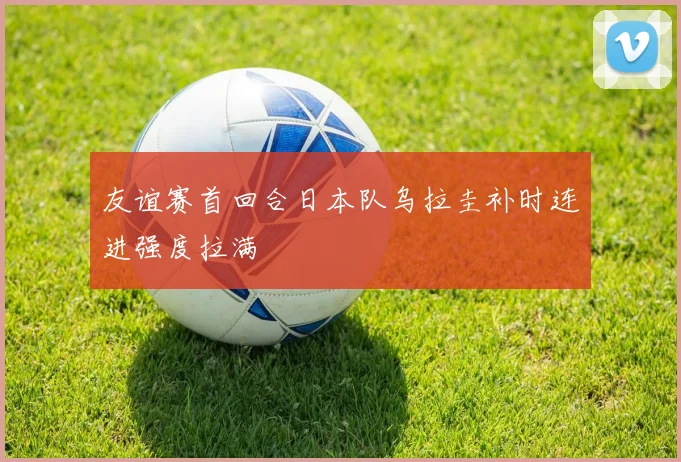 友谊赛首回合日本队乌拉圭补时连进强度拉满