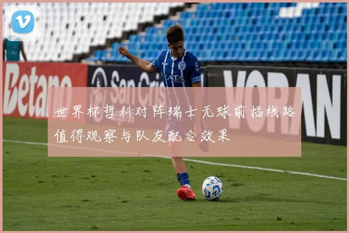 世界杯哲科对阵瑞士无球前插线路值得观察与队友配合效果
