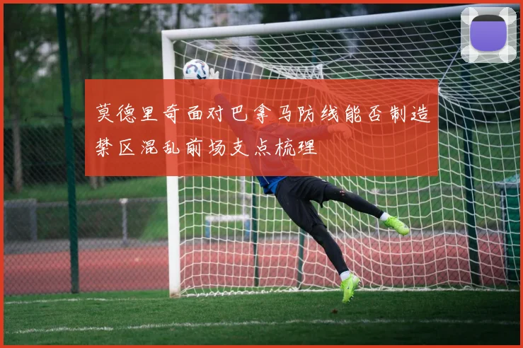 莫德里奇面对巴拿马防线能否制造禁区混乱前场支点梳理