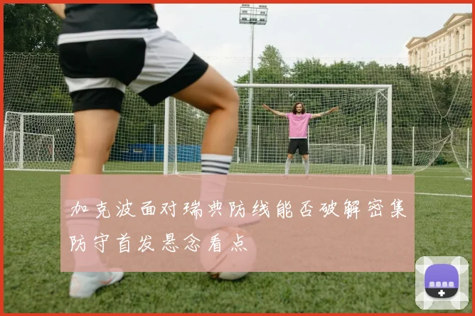 加克波面对瑞典防线能否破解密集防守首发悬念看点