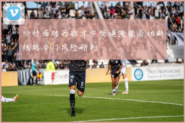 沙特面对西班牙中场逼抢能否切断线路冷门风险研判