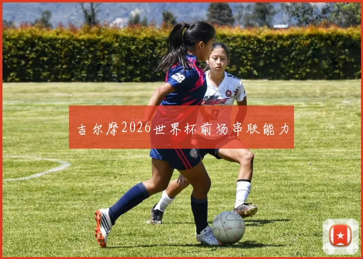 吉尔摩2026世界杯前场串联能力