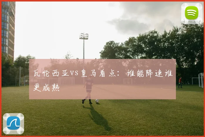 瓦伦西亚vs皇马看点：谁能降速谁更成熟