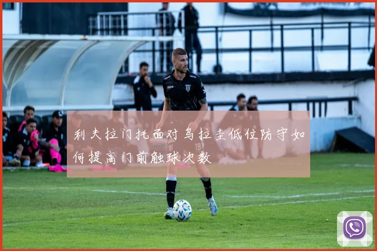 利夫拉门托面对乌拉圭低位防守如何提高门前触球次数