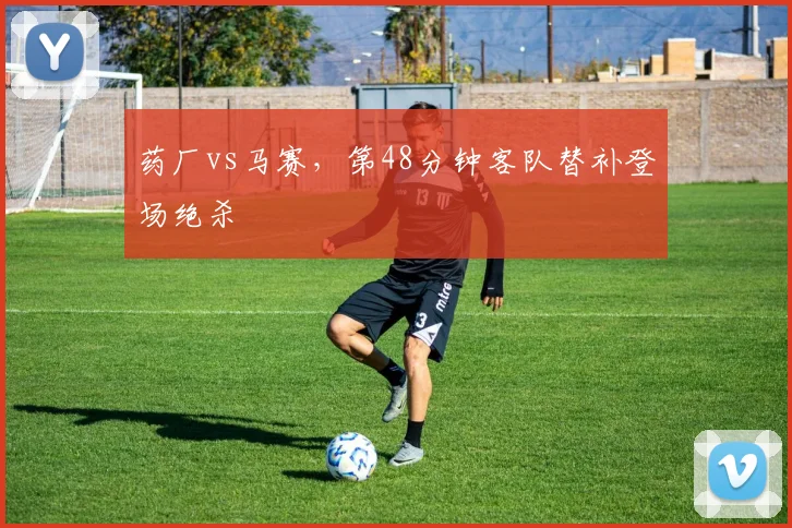 药厂vs马赛，第48分钟客队替补登场绝杀