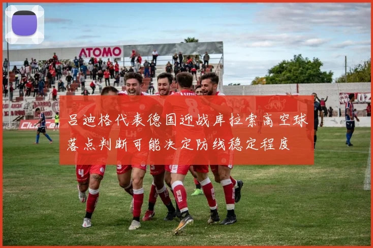 吕迪格代表德国迎战库拉索高空球落点判断可能决定防线稳定程度