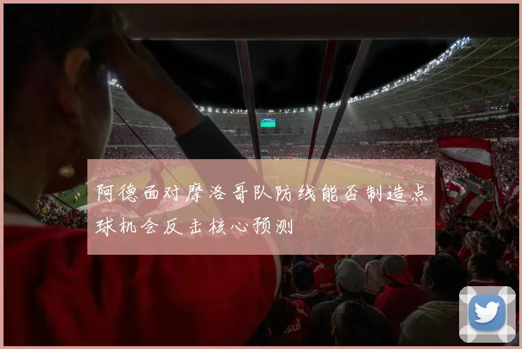 阿德面对摩洛哥队防线能否制造点球机会反击核心预测