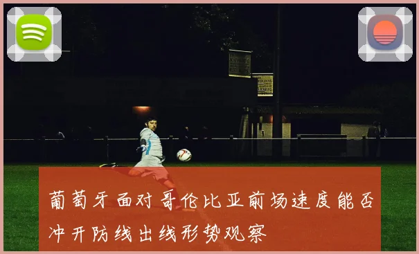 葡萄牙面对哥伦比亚前场速度能否冲开防线出线形势观察