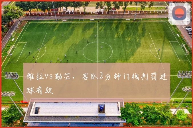 维拉vs勒芒，客队2分钟门线判罚进球有效