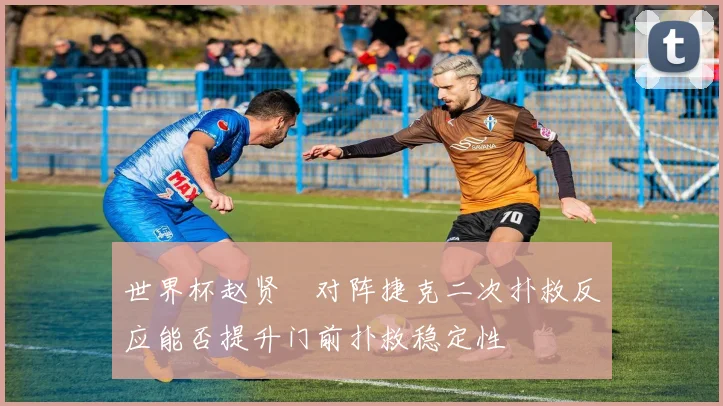 世界杯赵贤祐对阵捷克二次扑救反应能否提升门前扑救稳定性
