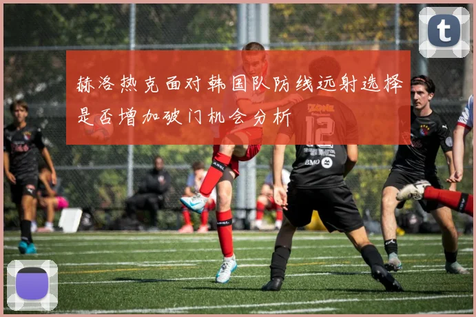 赫洛热克面对韩国队防线远射选择是否增加破门机会分析