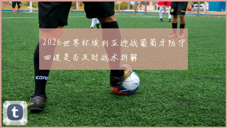 2026世界杯埃利亚迎战葡萄牙防守回追是否及时战术拆解