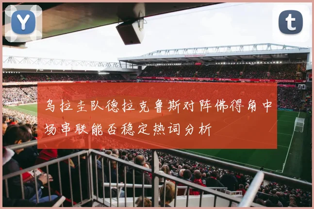 乌拉圭队德拉克鲁斯对阵佛得角中场串联能否稳定热词分析