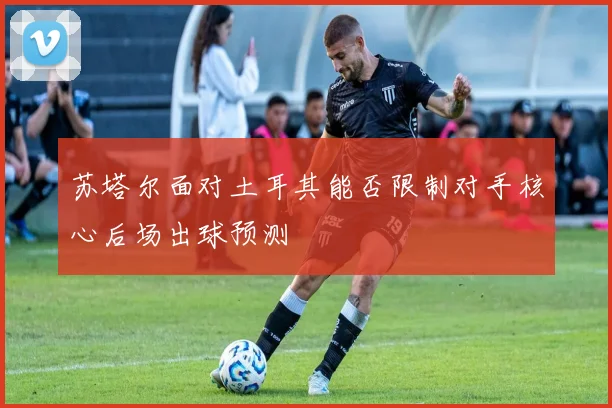 苏塔尔面对土耳其能否限制对手核心后场出球预测