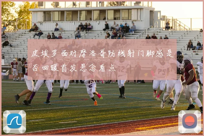 皮埃罗面对摩洛哥防线射门脚感是否回暖首发悬念看点