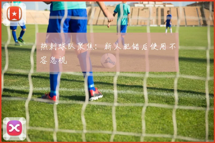 热刺球队聚焦：新人犯错后使用不容忽视